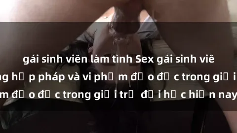 gái sinh viên làm tình Sex gái sinh viên: Hành vi gấu không hợp pháp và vi phạm đạo đức trong giới trẻ đại học hiện nay