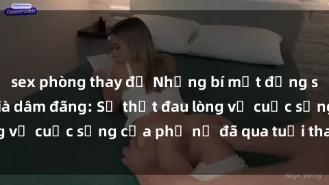 sex phòng thay đồ Những bí mật đằng sau vẻ ngoài gái già dâm đãng: Sự thật đau lòng về cuộc sống của phụ nữ đã qua tuổi thanh xuân