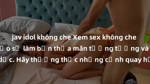 jav idol không che Xem sex không che HD miễn phí đảm bảo sẽ làm bạn thỏa mãn tưởng tượng và nhu cầu tình dục. Hãy thưởng thức những cảnh quay hấp dẫn và mãnh liệt ngay bây giờ!