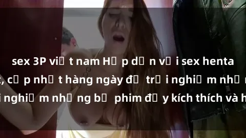 sex 3P việt nam Hấp dẫn với sex hentai vietsub mới nhất, cập nhật hàng ngày để trải nghiệm những bộ phim đầy kích thích và hấp dẫn.