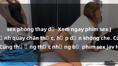 sex phòng thay đồ Xem ngay phim sex jav HD với những cảnh quay chân thực, hấp dẫn không che. Cùng thưởng thức những bộ phim sex jav HD hot nhất hiện nay!